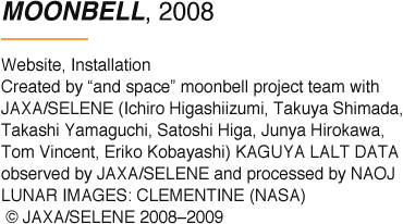 MOONBELL, 2008 Website, Installation Created by “and space” moonbell project team with JAXA/SELENE (Ichiro Higashiizumi, Takuya Shimada, Takashi Yamaguchi, Satoshi Higa, Junya Hirokawa, Tom Vincent, Eriko Kobayashi) KAGUYA LALT DATA observed by JAXA/SELENE and processed by NAOJ LUNAR IMAGES: CLEMENTINE (NASA) © JAXA/SELENE 2008–2009