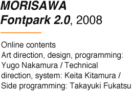 MORISAWA Fontpark 2.0, 2008 Online contents Art direction, design, programming: Yugo Nakamura / Technical direction, system: Keita Kitamura / Side programming: Takayuki Fukatsu