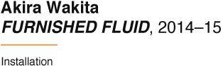 Akira Wakita FURNISHED FLUID, 2014–15 Installation