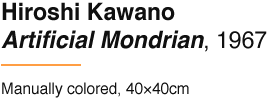 Hiroshi Kawano Artificial Mondrian, 1967 Manually colored, 40×40cm