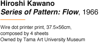 Hiroshi Kawano Series of Pattern: Flow, 1966 Wire dot printer print, 37.5×56cm, composed by 4 sheets Owned by Tama Art University Museum