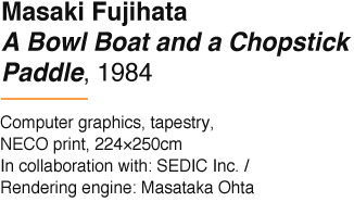 Masaki Fujihata A Bowl Boat and a Chopstick Paddle, 1984 Computer graphics, tapestry, NECO print, 224×250cm In collaboration with: SEDIC Inc. / Rendering engine: Masataka Ohta