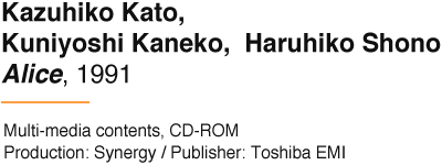 Kazuhiko Kato, Kuniyoshi Kaneko,  Haruhiko Shono Alice, 1991 Multi-media contents, CD-ROM Production: Synergy / Publisher: Toshiba EMI