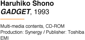 Haruhiko Shono GADGET, 1993 Multi-media contents, CD-ROM Production: Synergy / Publisher: Toshiba EMI