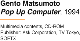 Gento Matsumoto Pop Up Computer, 1994 Multimedia contents, CD-ROM Publisher: Ask Corporation, TV Tokyo, SOFTX