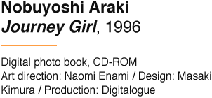 Nobuyoshi Araki Journey Girl, 1996 Digital photo book, CD-ROM Art direction: Naomi Enami / Design: Masaki Kimura / Production: Digitalogue
