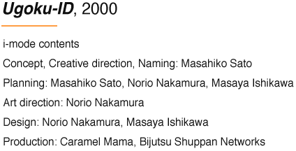 Ugoku-ID, 2000 i-mode contents Concept, Creative direction, Naming: Masahiko Sato Planning: Masahiko Sato, Norio Nakamura, Masaya Ishikawa Art direction: Norio Nakamura Design: Norio Nakamura, Masaya Ishikawa Production: Caramel Mama, Bijutsu Shuppan Networks
