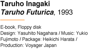 Taruho Inagaki Taruho Futurica, 1993 E-book, Floppy disk Design: Yasuhito Nagahara / Music: Yukio Fujimoto / Package: Heikichi Harata / Production: Voyager Japan